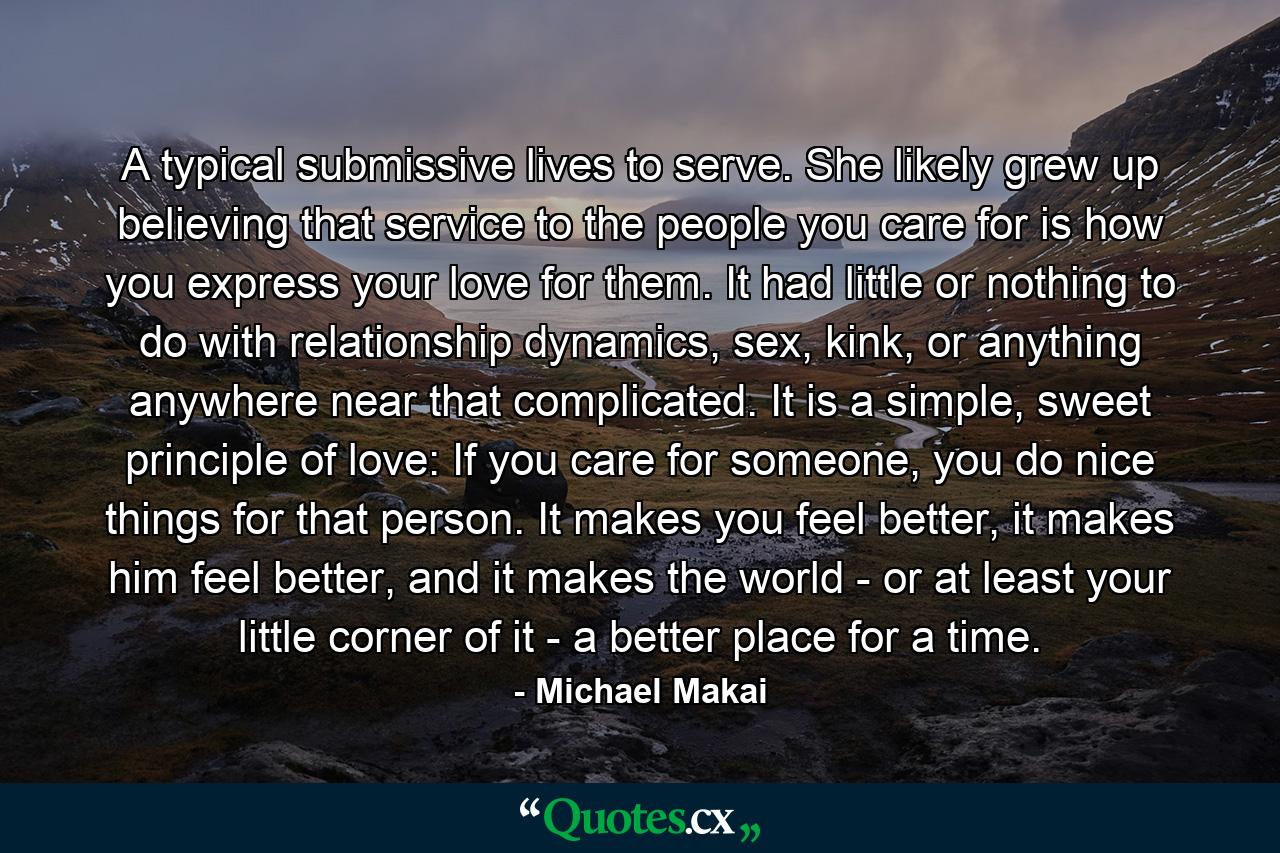 A typical submissive lives to serve. She likely grew up believing that service to the people you care for is how you express your love for them. It had little or nothing to do with relationship dynamics, sex, kink, or anything anywhere near that complicated. It is a simple, sweet principle of love: If you care for someone, you do nice things for that person. It makes you feel better, it makes him feel better, and it makes the world - or at least your little corner of it - a better place for a time. - Quote by Michael Makai