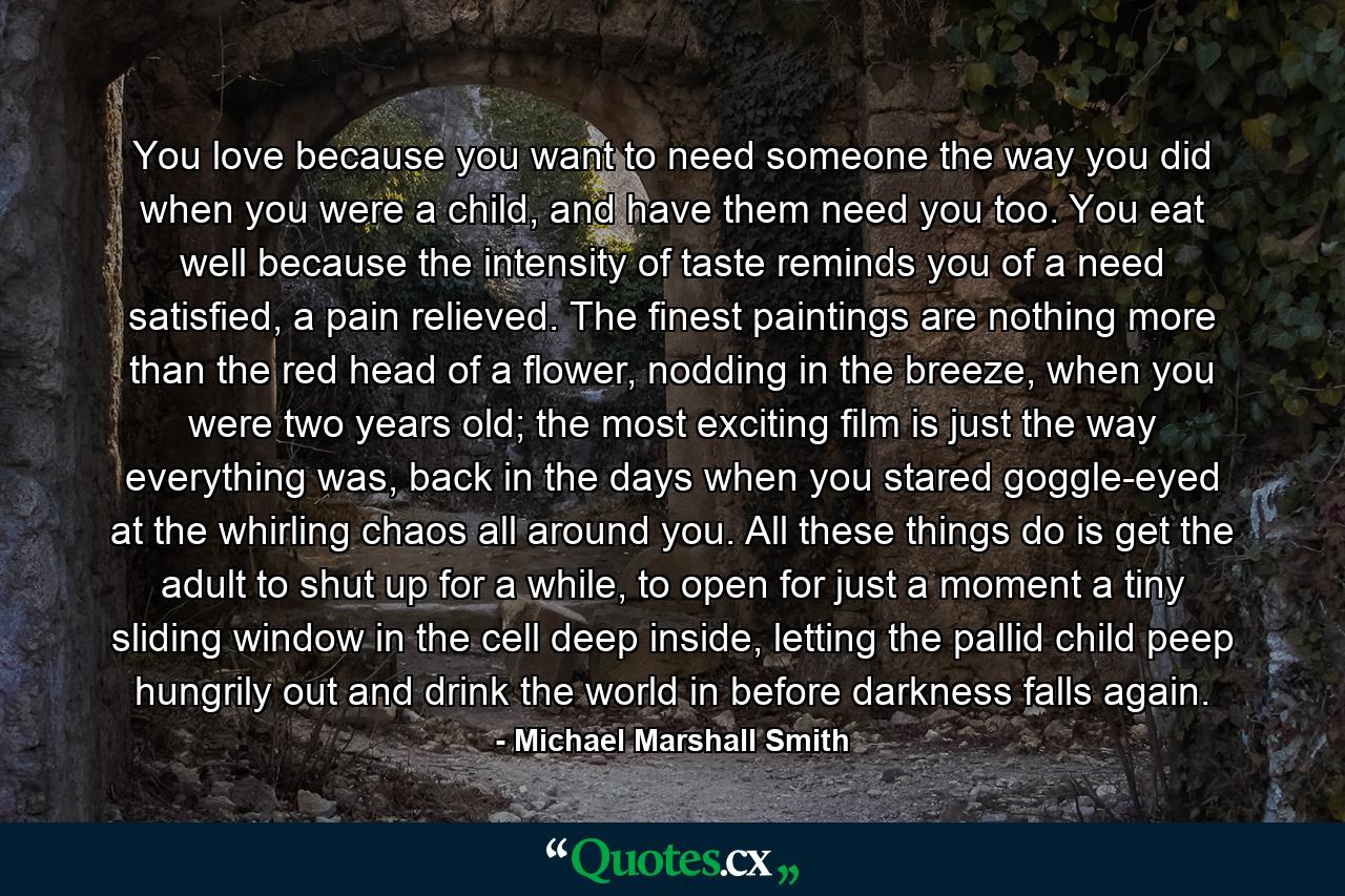 You love because you want to need someone the way you did when you were a child, and have them need you too. You eat well because the intensity of taste reminds you of a need satisfied, a pain relieved. The finest paintings are nothing more than the red head of a flower, nodding in the breeze, when you were two years old; the most exciting film is just the way everything was, back in the days when you stared goggle-eyed at the whirling chaos all around you. All these things do is get the adult to shut up for a while, to open for just a moment a tiny sliding window in the cell deep inside, letting the pallid child peep hungrily out and drink the world in before darkness falls again. - Quote by Michael Marshall Smith