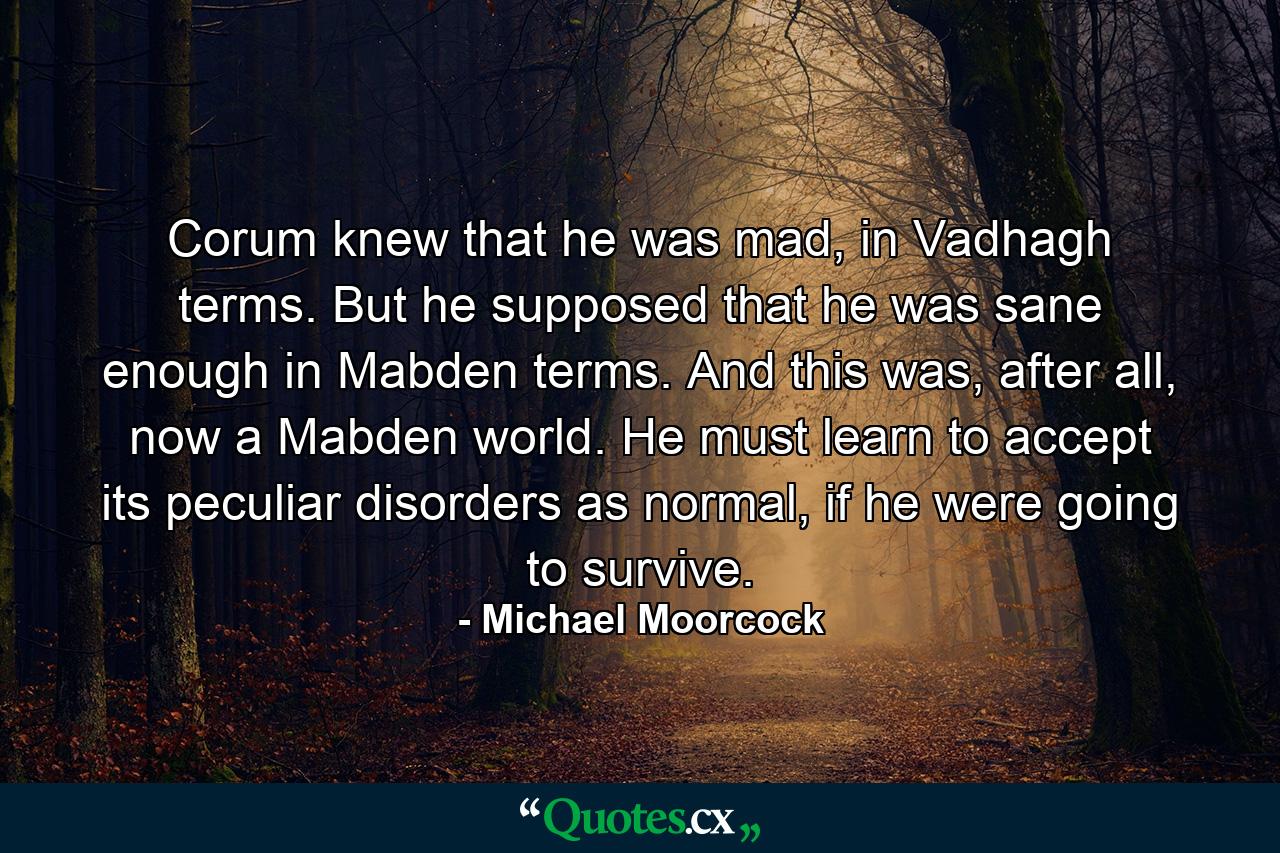 Corum knew that he was mad, in Vadhagh terms. But he supposed that he was sane enough in Mabden terms. And this was, after all, now a Mabden world. He must learn to accept its peculiar disorders as normal, if he were going to survive. - Quote by Michael Moorcock