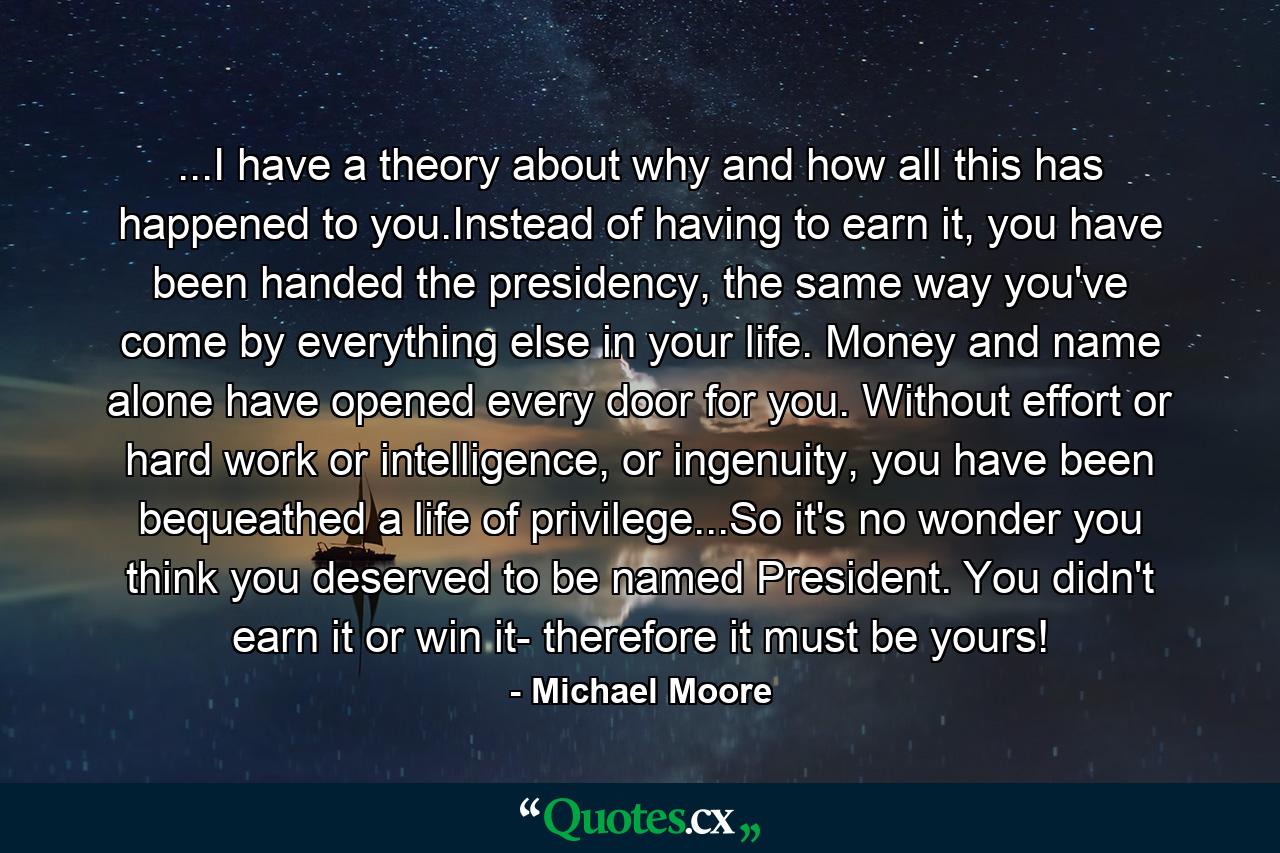 ...I have a theory about why and how all this has happened to you.Instead of having to earn it, you have been handed the presidency, the same way you've come by everything else in your life. Money and name alone have opened every door for you. Without effort or hard work or intelligence, or ingenuity, you have been bequeathed a life of privilege...So it's no wonder you think you deserved to be named President. You didn't earn it or win it- therefore it must be yours! - Quote by Michael Moore