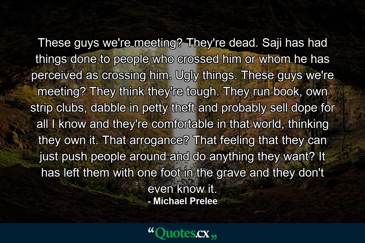 These guys we're meeting? They're dead. Saji has had things done to people who crossed him or whom he has perceived as crossing him. Ugly things. These guys we're meeting? They think they're tough. They run book, own strip clubs, dabble in petty theft and probably sell dope for all I know and they're comfortable in that world, thinking they own it. That arrogance? That feeling that they can just push people around and do anything they want? It has left them with one foot in the grave and they don't even know it. - Quote by Michael Prelee