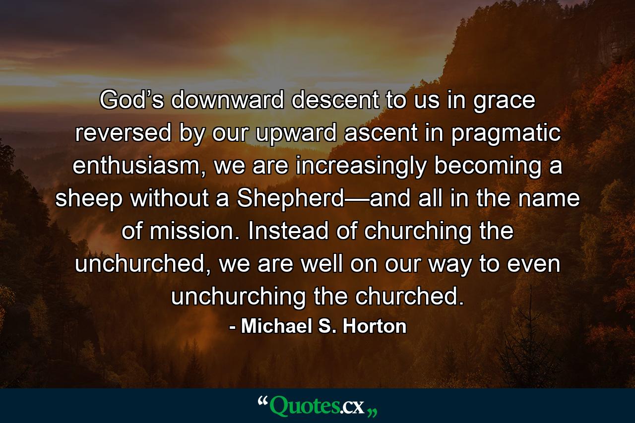 God’s downward descent to us in grace reversed by our upward ascent in pragmatic enthusiasm, we are increasingly becoming a sheep without a Shepherd—and all in the name of mission. Instead of churching the unchurched, we are well on our way to even unchurching the churched. - Quote by Michael S. Horton