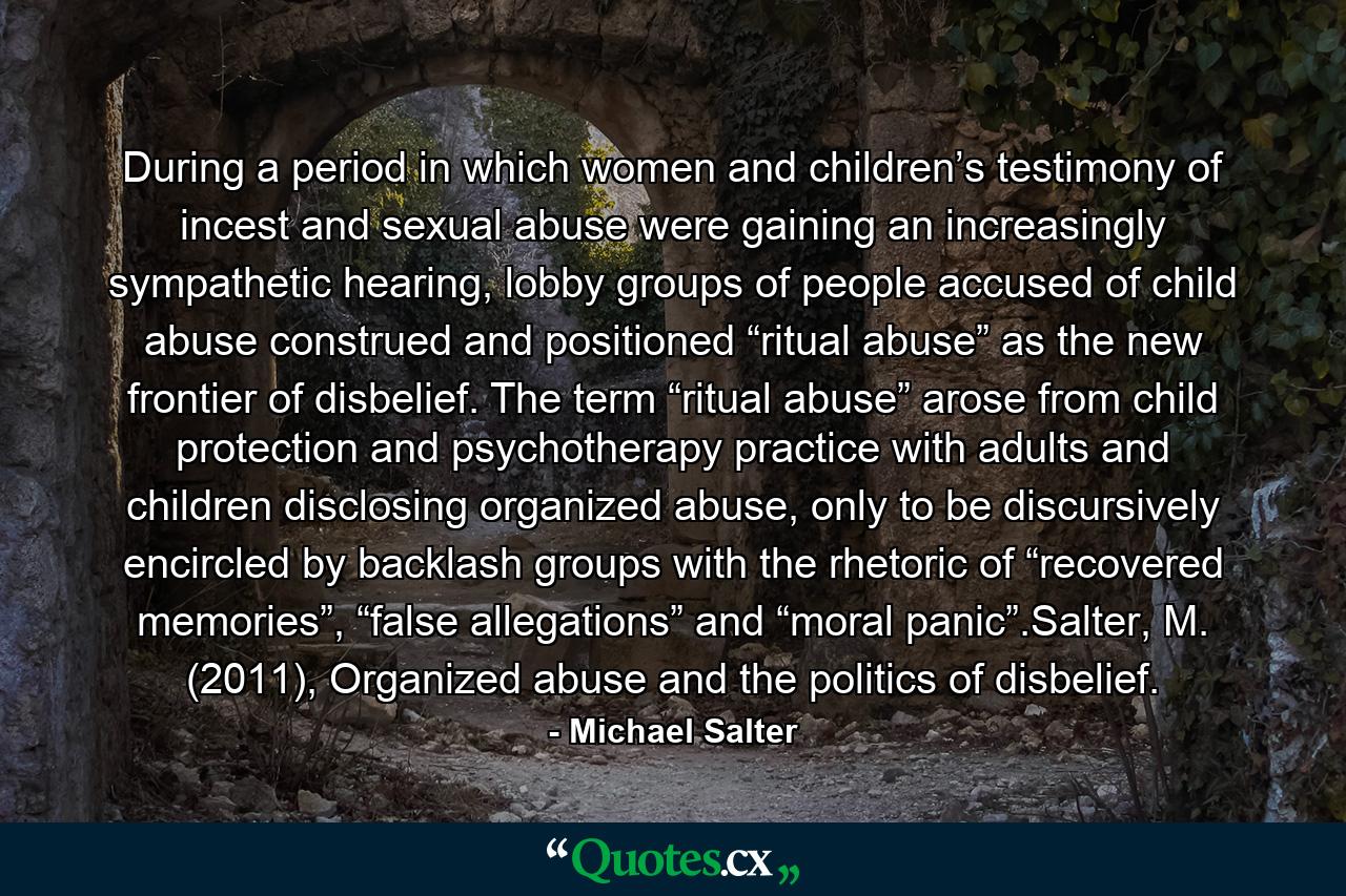 During a period in which women and children’s testimony of incest and sexual abuse were gaining an increasingly sympathetic hearing, lobby groups of people accused of child abuse construed and positioned “ritual abuse” as the new frontier of disbelief. The term “ritual abuse” arose from child protection and psychotherapy practice with adults and children disclosing organized abuse, only to be discursively encircled by backlash groups with the rhetoric of “recovered memories”, “false allegations” and “moral panic”.Salter, M. (2011), Organized abuse and the politics of disbelief. - Quote by Michael Salter