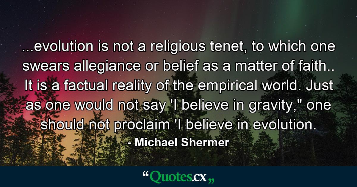 ...evolution is not a religious tenet, to which one swears allegiance or belief as a matter of faith.. It is a factual reality of the empirical world. Just as one would not say 'I believe in gravity,