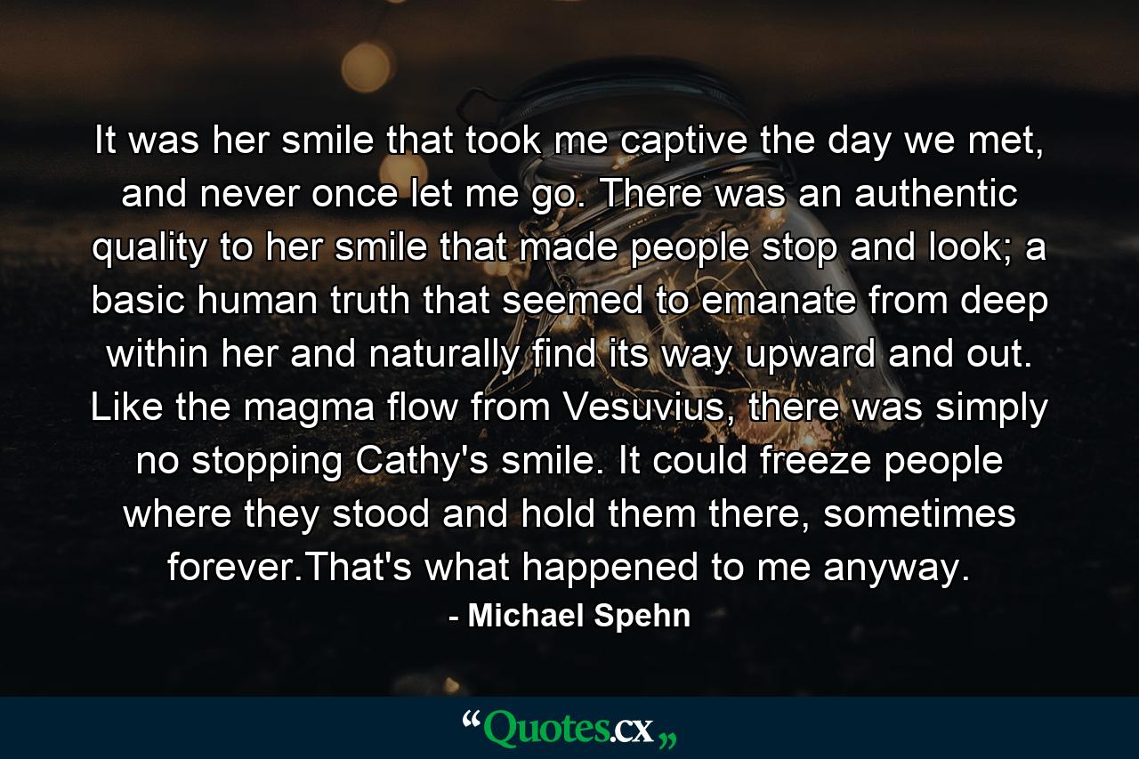 It was her smile that took me captive the day we met, and never once let me go. There was an authentic quality to her smile that made people stop and look; a basic human truth that seemed to emanate from deep within her and naturally find its way upward and out. Like the magma flow from Vesuvius, there was simply no stopping Cathy's smile. It could freeze people where they stood and hold them there, sometimes forever.That's what happened to me anyway. - Quote by Michael Spehn