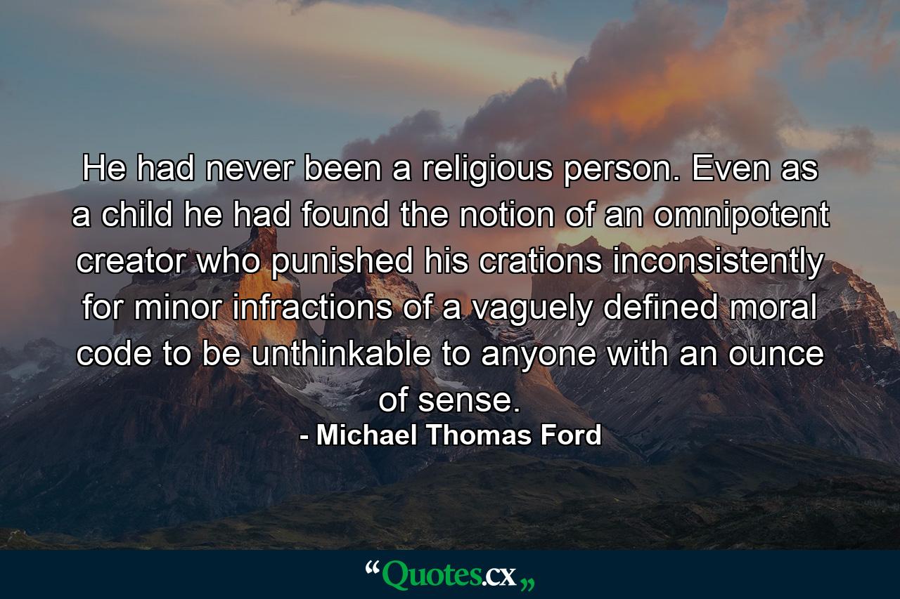 He had never been a religious person. Even as a child he had found the notion of an omnipotent creator who punished his crations inconsistently for minor infractions of a vaguely defined moral code to be unthinkable to anyone with an ounce of sense. - Quote by Michael Thomas Ford