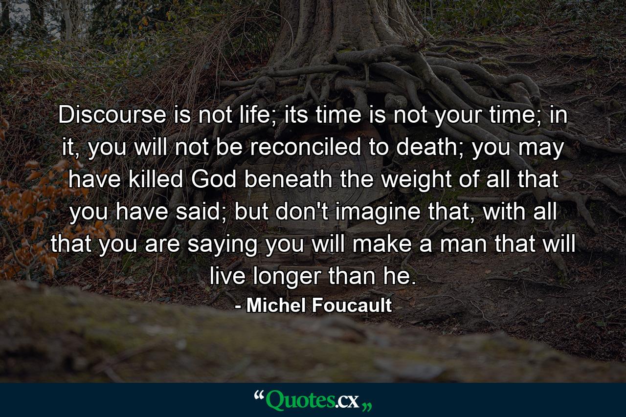 Discourse is not life; its time is not your time; in it, you will not be reconciled to death; you may have killed God beneath the weight of all that you have said; but don't imagine that, with all that you are saying you will make a man that will live longer than he. - Quote by Michel Foucault