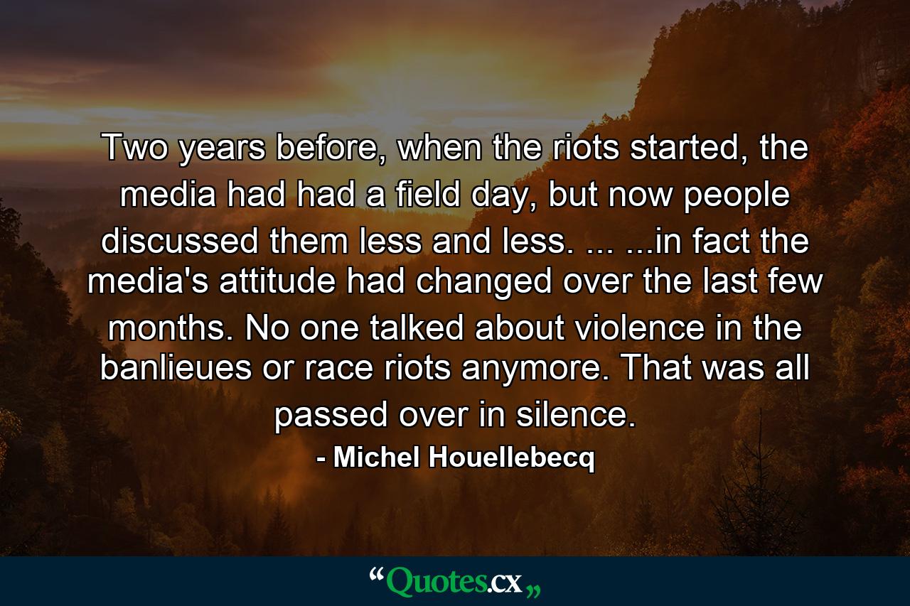 Two years before, when the riots started, the media had had a field day, but now people discussed them less and less. ... ...in fact the media's attitude had changed over the last few months. No one talked about violence in the banlieues or race riots anymore. That was all passed over in silence. - Quote by Michel Houellebecq