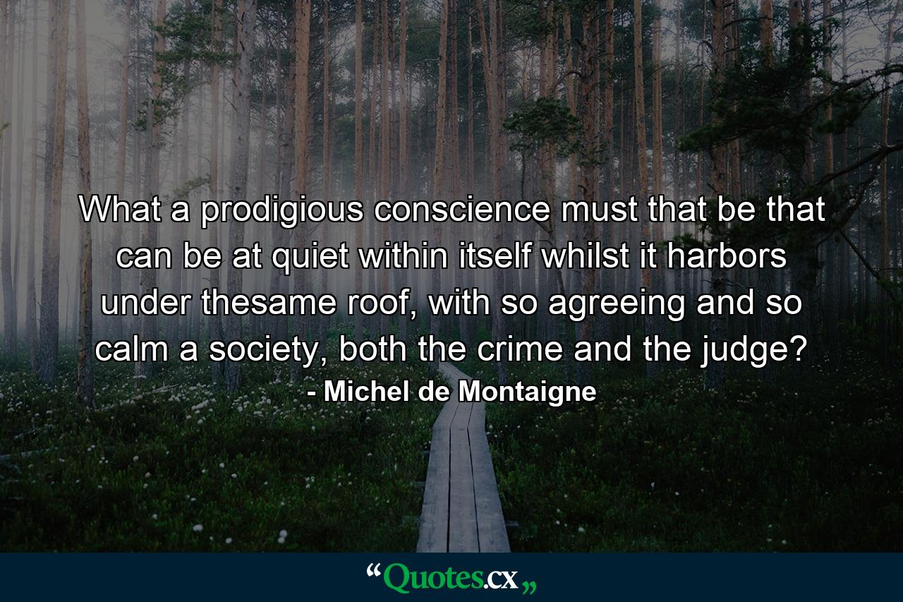 What a prodigious conscience must that be that can be at quiet within itself whilst it harbors under thesame roof, with so agreeing and so calm a society, both the crime and the judge? - Quote by Michel de Montaigne