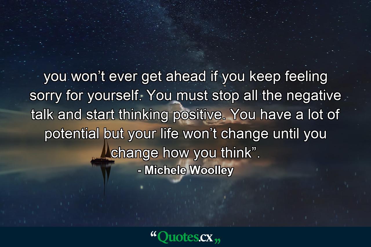 you won’t ever get ahead if you keep feeling sorry for yourself. You must stop all the negative talk and start thinking positive. You have a lot of potential but your life won’t change until you change how you think”. - Quote by Michele Woolley