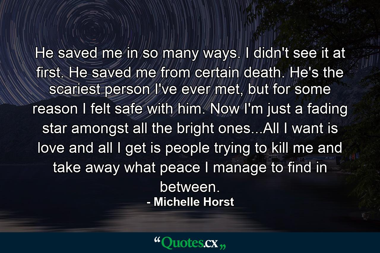 He saved me in so many ways. I didn't see it at first. He saved me from certain death. He's the scariest person I've ever met, but for some reason I felt safe with him. Now I'm just a fading star amongst all the bright ones...All I want is love and all I get is people trying to kill me and take away what peace I manage to find in between. - Quote by Michelle Horst