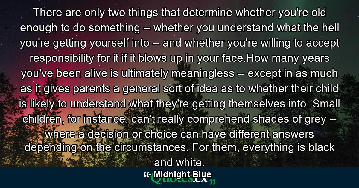 There are only two things that determine whether you're old enough to do something -- whether you understand what the hell you're getting yourself into -- and whether you're willing to accept responsibility for it if it blows up in your face.How many years you've been alive is ultimately meaningless -- except in as much as it gives parents a general sort of idea as to whether their child is likely to understand what they're getting themselves into. Small children, for instance, can't really comprehend shades of grey -- where a decision or choice can have different answers depending on the circumstances. For them, everything is black and white. - Quote by Midnight Blue