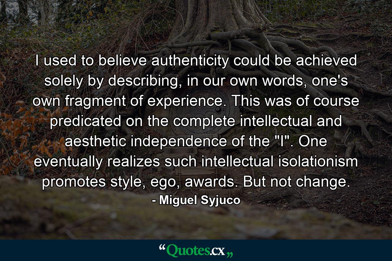 I used to believe authenticity could be achieved solely by describing, in our own words, one's own fragment of experience. This was of course predicated on the complete intellectual and aesthetic independence of the 