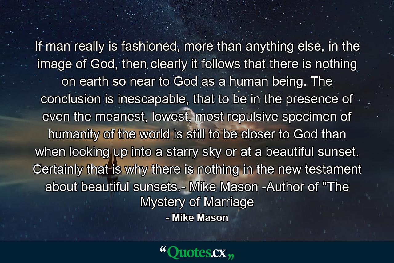 If man really is fashioned, more than anything else, in the image of God, then clearly it follows that there is nothing on earth so near to God as a human being. The conclusion is inescapable, that to be in the presence of even the meanest, lowest, most repulsive specimen of humanity of the world is still to be closer to God than when looking up into a starry sky or at a beautiful sunset. Certainly that is why there is nothing in the new testament about beautiful sunsets.- Mike Mason -Author of 