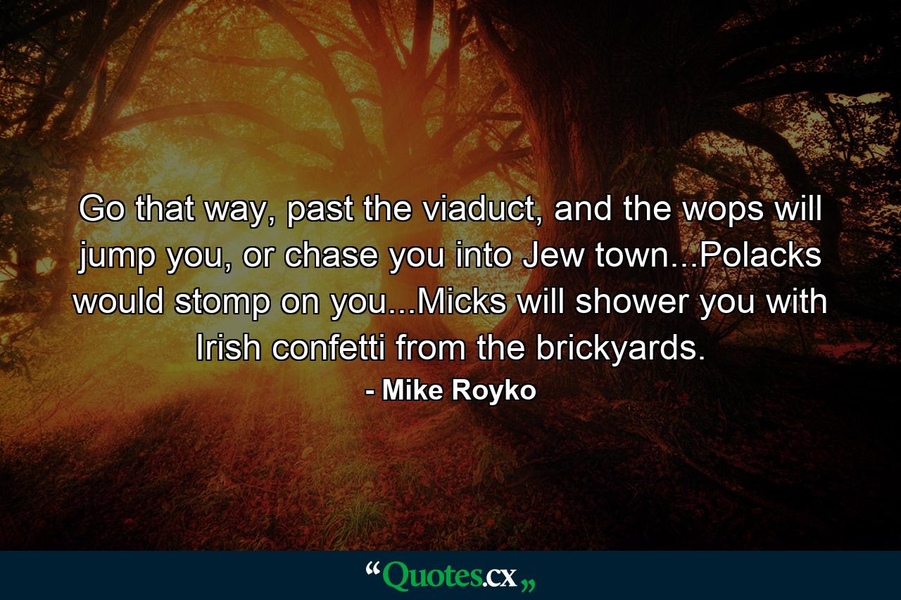 Go that way, past the viaduct, and the wops will jump you, or chase you into Jew town...Polacks would stomp on you...Micks will shower you with Irish confetti from the brickyards. - Quote by Mike Royko