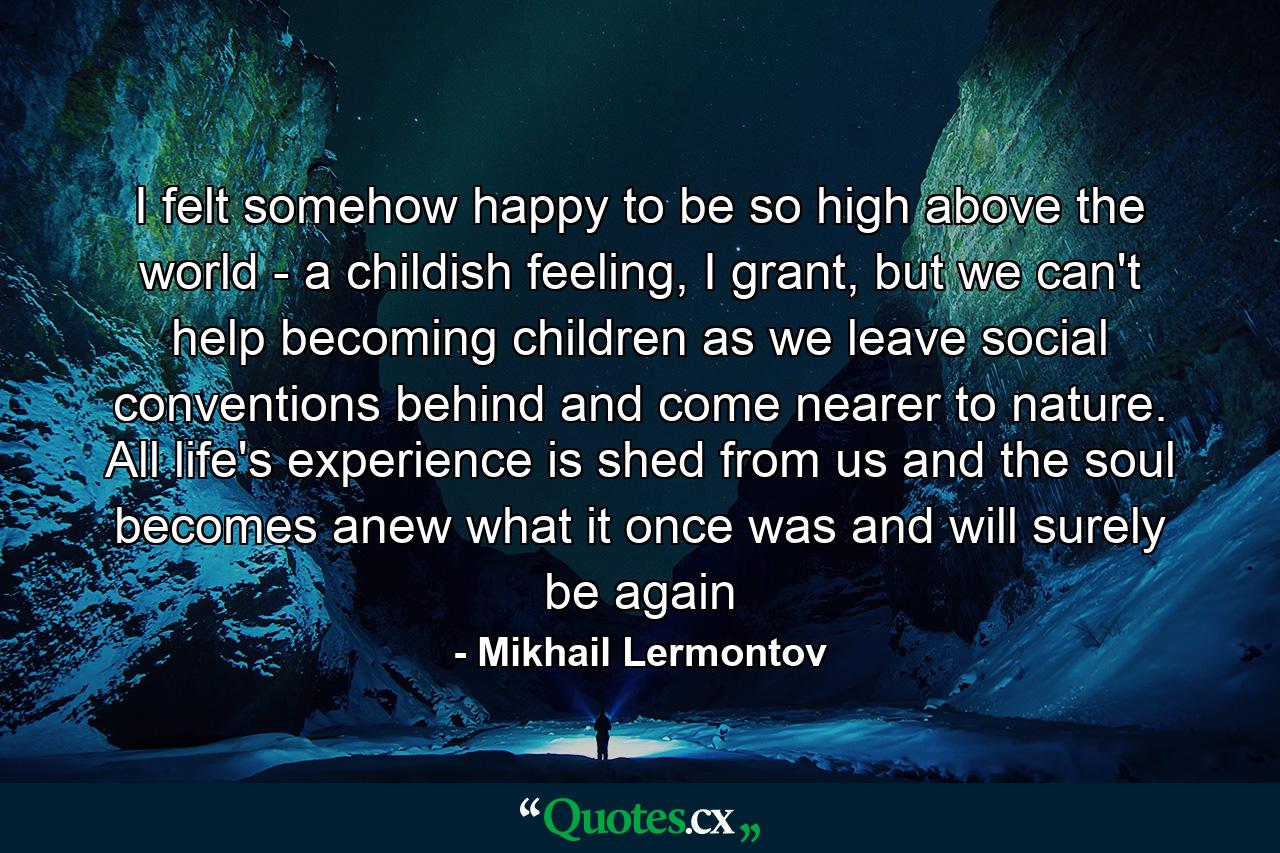 I felt somehow happy to be so high above the world - a childish feeling, I grant, but we can't help becoming children as we leave social conventions behind and come nearer to nature. All life's experience is shed from us and the soul becomes anew what it once was and will surely be again - Quote by Mikhail Lermontov