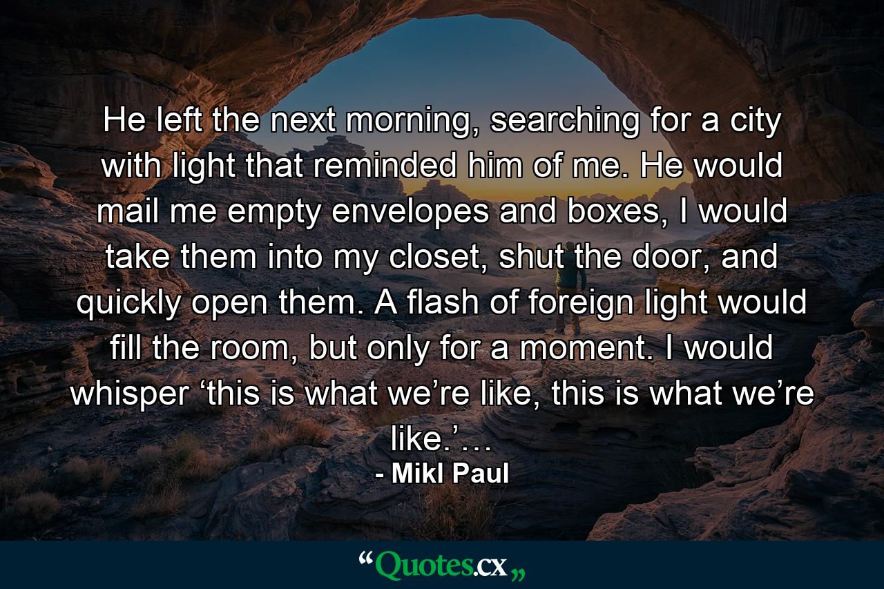 He left the next morning, searching for a city with light that reminded him of me. He would mail me empty envelopes and boxes, I would take them into my closet, shut the door, and quickly open them. A flash of foreign light would fill the room, but only for a moment. I would whisper ‘this is what we’re like, this is what we’re like.’… - Quote by Mikl Paul