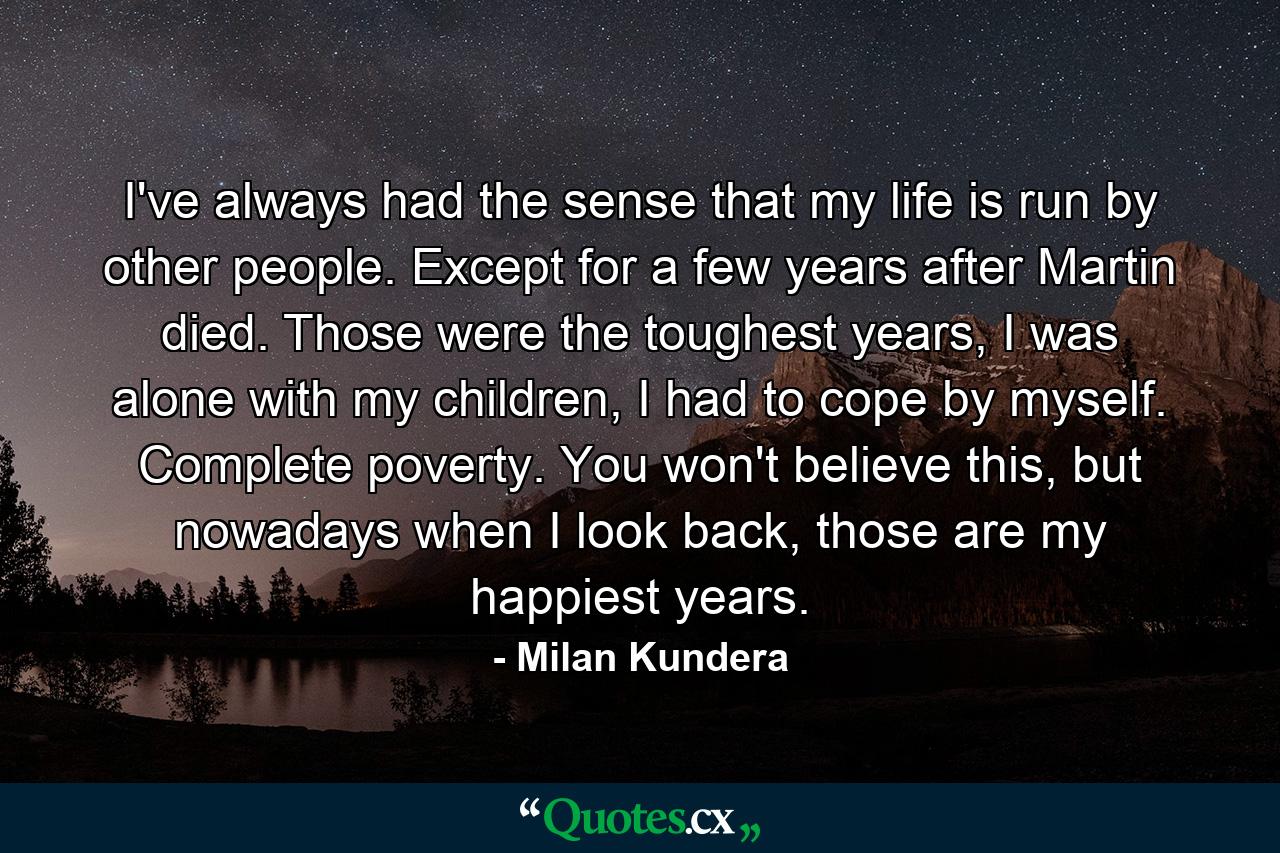 I've always had the sense that my life is run by other people. Except for a few years after Martin died. Those were the toughest years, I was alone with my children, I had to cope by myself. Complete poverty. You won't believe this, but nowadays when I look back, those are my happiest years. - Quote by Milan Kundera