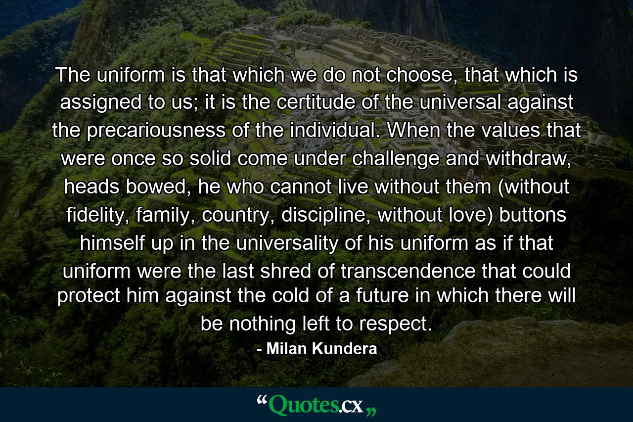 The uniform is that which we do not choose, that which is assigned to us; it is the certitude of the universal against the precariousness of the individual. When the values that were once so solid come under challenge and withdraw, heads bowed, he who cannot live without them (without fidelity, family, country, discipline, without love) buttons himself up in the universality of his uniform as if that uniform were the last shred of transcendence that could protect him against the cold of a future in which there will be nothing left to respect. - Quote by Milan Kundera