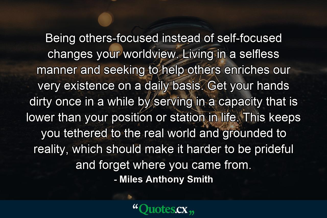 Being others-focused instead of self-focused changes your worldview. Living in a selfless manner and seeking to help others enriches our very existence on a daily basis. Get your hands dirty once in a while by serving in a capacity that is lower than your position or station in life. This keeps you tethered to the real world and grounded to reality, which should make it harder to be prideful and forget where you came from. - Quote by Miles Anthony Smith