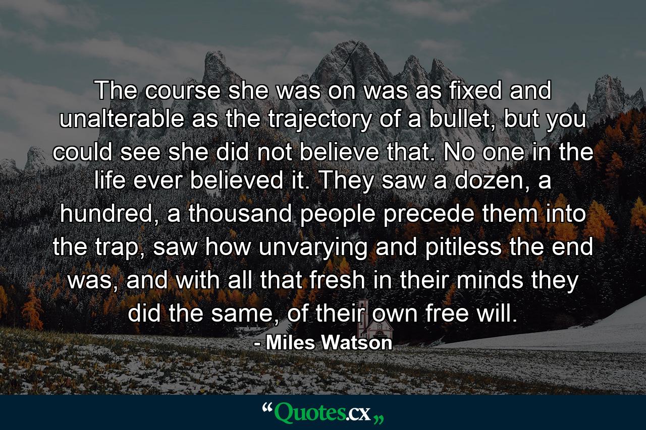 The course she was on was as fixed and unalterable as the trajectory of a bullet, but you could see she did not believe that. No one in the life ever believed it. They saw a dozen, a hundred, a thousand people precede them into the trap, saw how unvarying and pitiless the end was, and with all that fresh in their minds they did the same, of their own free will. - Quote by Miles Watson