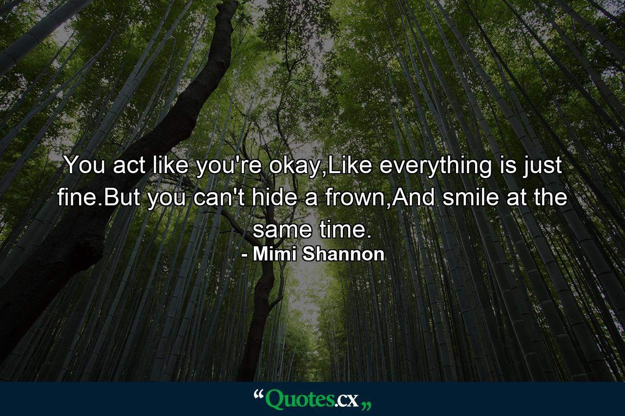 You act like you're okay,Like everything is just fine.But you can't hide a frown,And smile at the same time. - Quote by Mimi Shannon