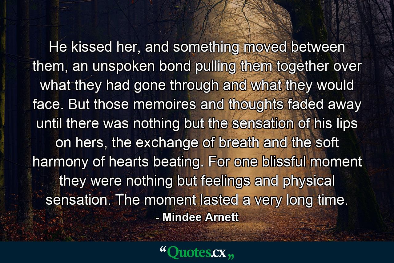 He kissed her, and something moved between them, an unspoken bond pulling them together over what they had gone through and what they would face. But those memoires and thoughts faded away until there was nothing but the sensation of his lips on hers, the exchange of breath and the soft harmony of hearts beating. For one blissful moment they were nothing but feelings and physical sensation. The moment lasted a very long time. - Quote by Mindee Arnett