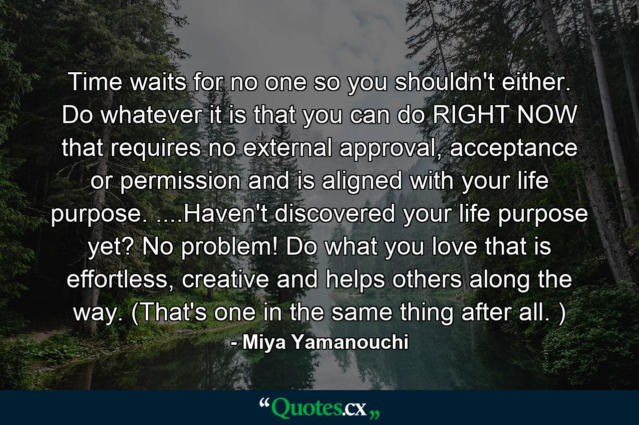 Time waits for no one so you shouldn't either. Do whatever it is that you can do RIGHT NOW that requires no external approval, acceptance or permission and is aligned with your life purpose. ....Haven't discovered your life purpose yet? No problem! Do what you love that is effortless, creative and helps others along the way. (That's one in the same thing after all. ) - Quote by Miya Yamanouchi