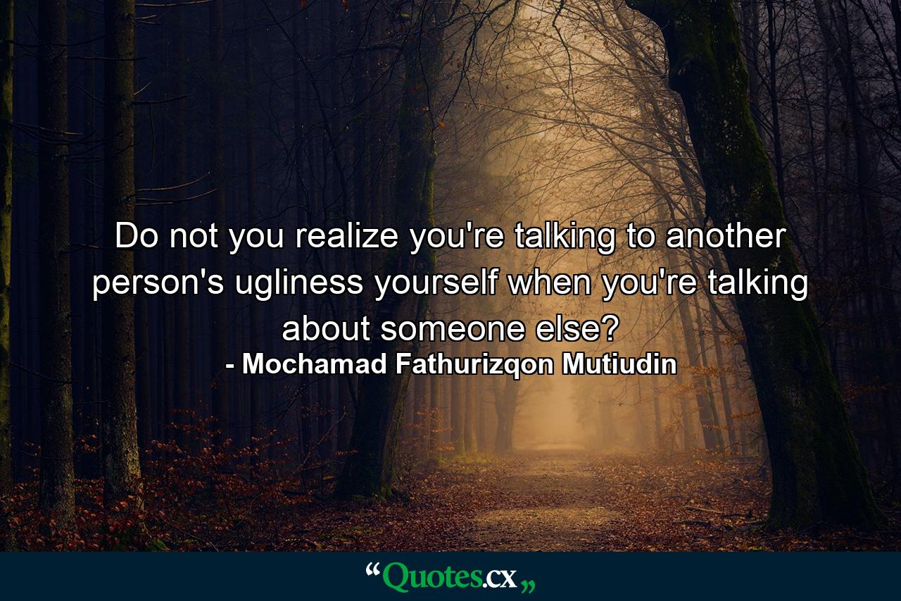 Do not you realize you're talking to another person's ugliness yourself when you're talking about someone else? - Quote by Mochamad Fathurizqon Mutiudin