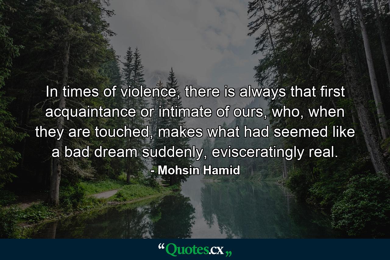 In times of violence, there is always that first acquaintance or intimate of ours, who, when they are touched, makes what had seemed like a bad dream suddenly, evisceratingly real. - Quote by Mohsin Hamid