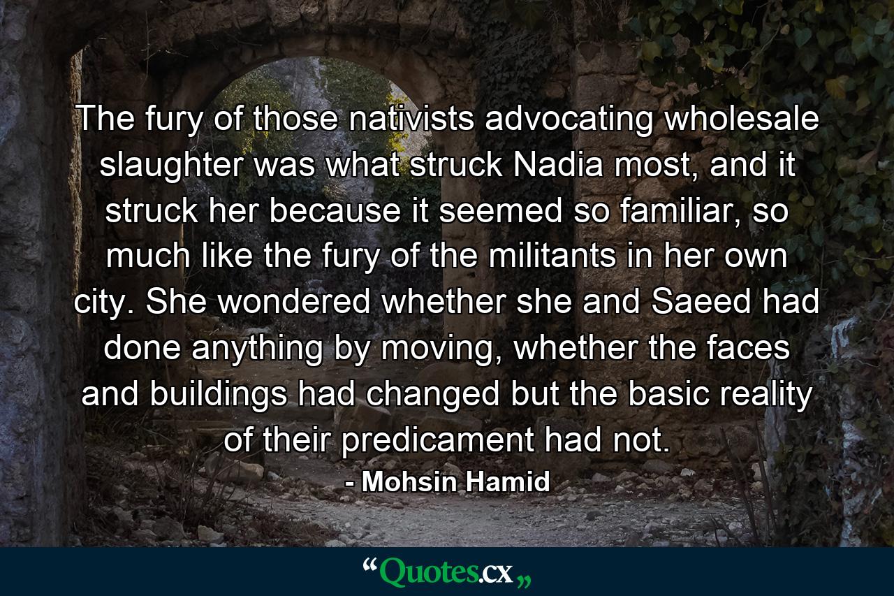 The fury of those nativists advocating wholesale slaughter was what struck Nadia most, and it struck her because it seemed so familiar, so much like the fury of the militants in her own city. She wondered whether she and Saeed had done anything by moving, whether the faces and buildings had changed but the basic reality of their predicament had not. - Quote by Mohsin Hamid