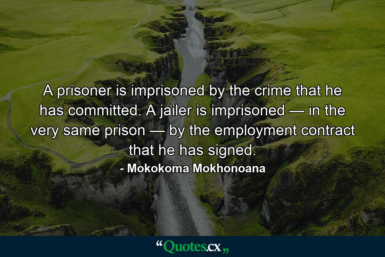 A prisoner is imprisoned by the crime that he has committed. A jailer is imprisoned — in the very same prison — by the employment contract that he has signed. - Quote by Mokokoma Mokhonoana