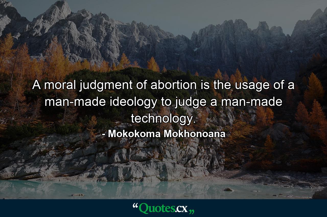 A moral judgment of abortion is the usage of a man-made ideology to judge a man-made technology. - Quote by Mokokoma Mokhonoana