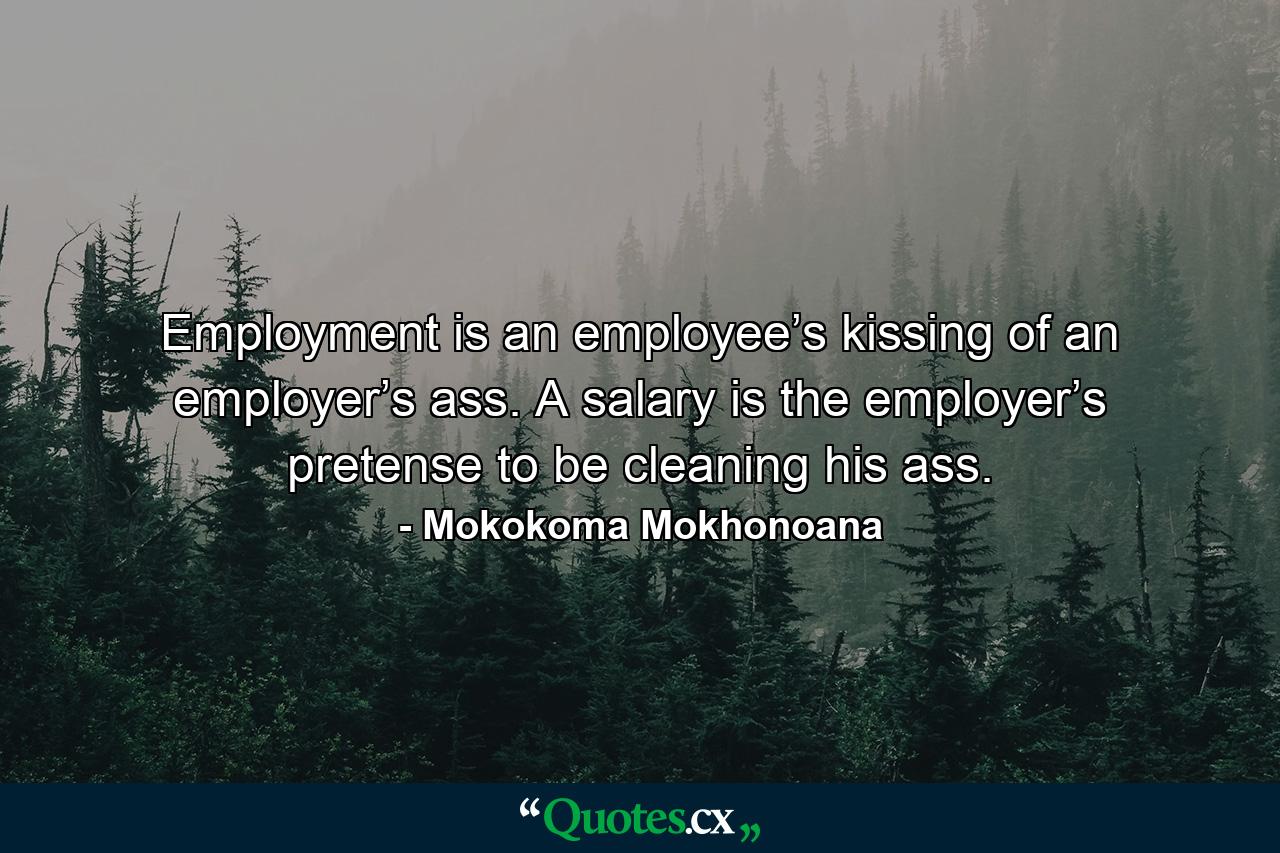 Employment is an employee’s kissing of an employer’s ass. A salary is the employer’s pretense to be cleaning his ass. - Quote by Mokokoma Mokhonoana