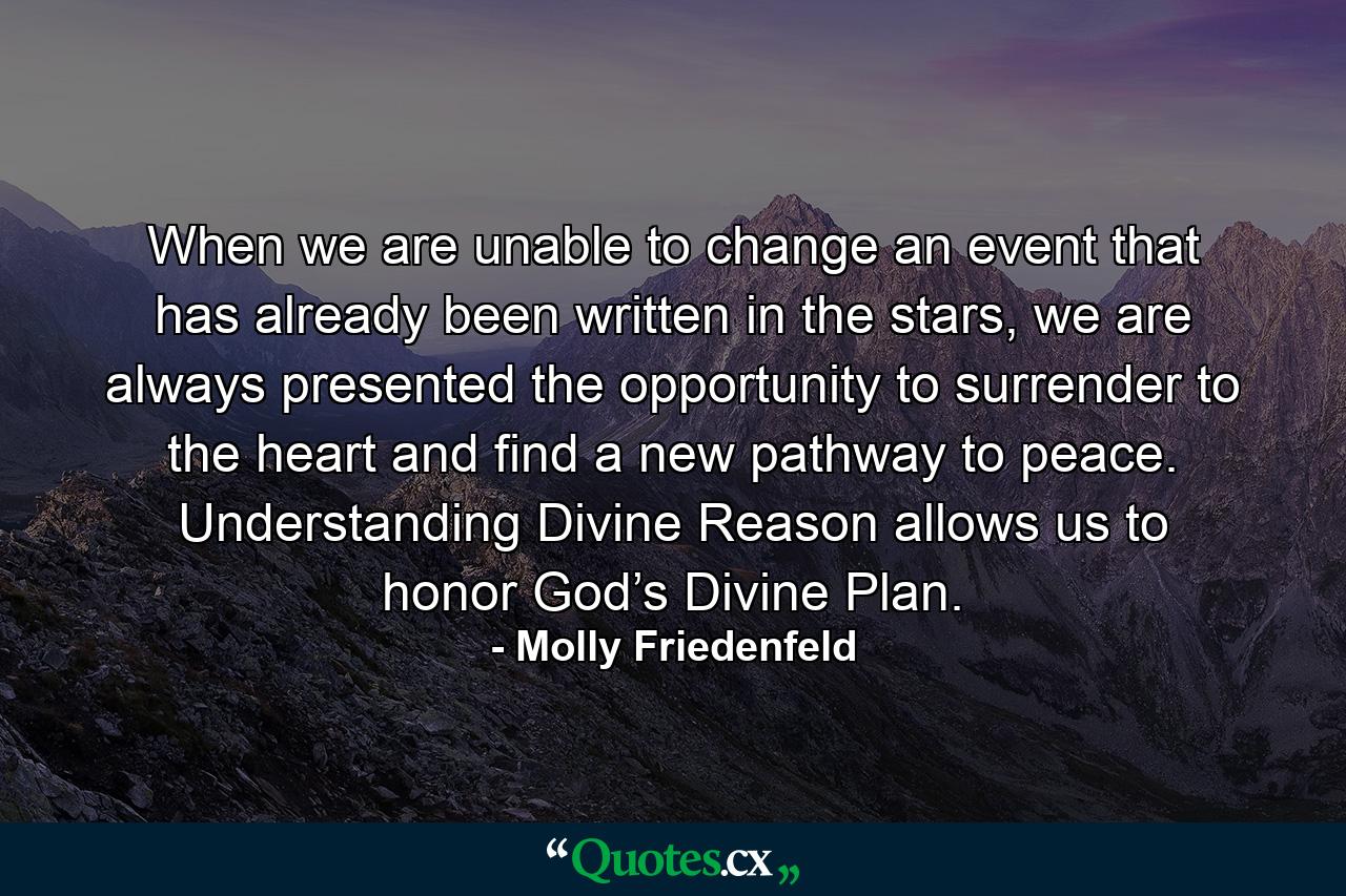 When we are unable to change an event that has already been written in the stars, we are always presented the opportunity to surrender to the heart and find a new pathway to peace. Understanding Divine Reason allows us to honor God’s Divine Plan. - Quote by Molly Friedenfeld