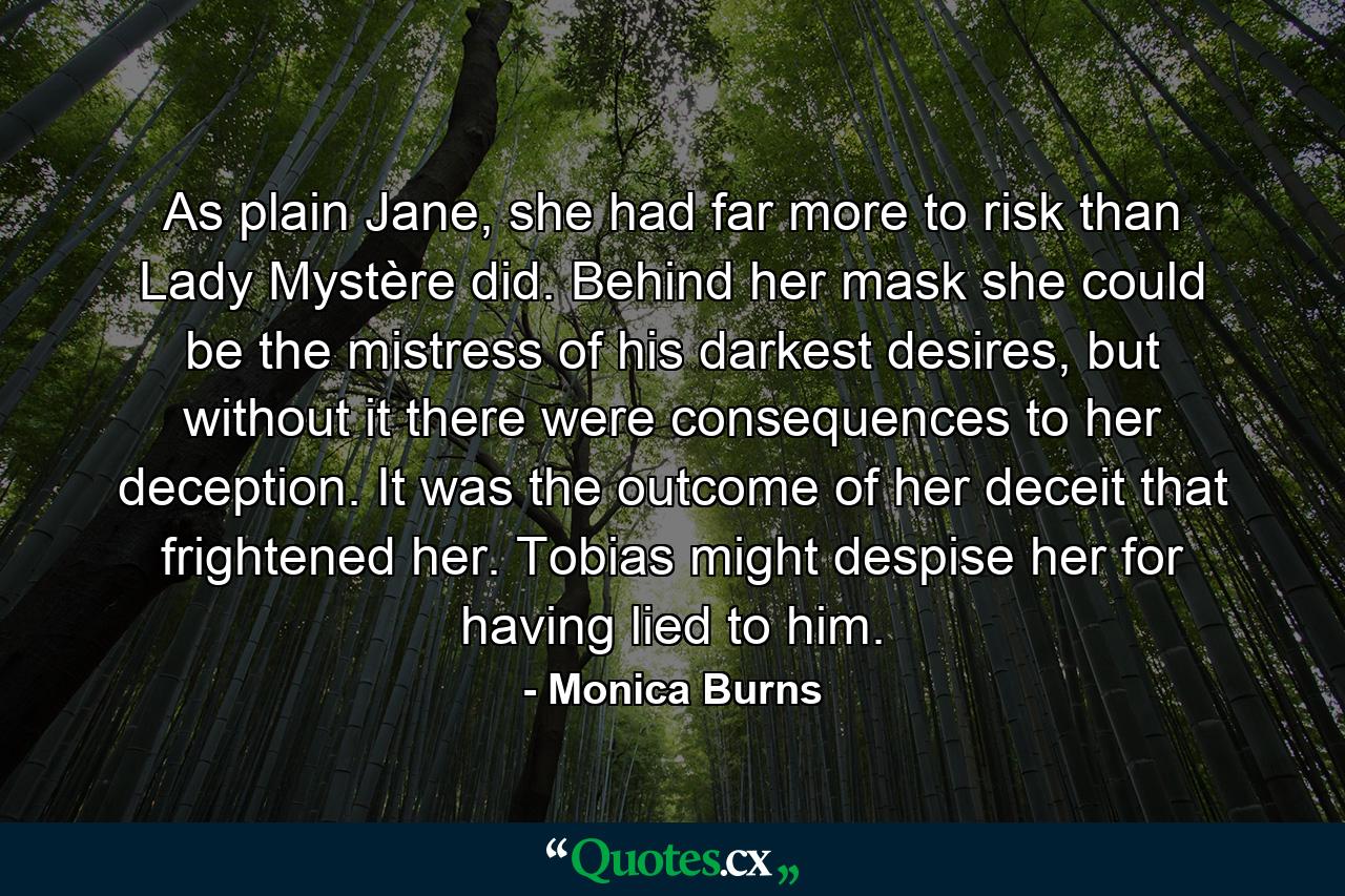 As plain Jane, she had far more to risk than Lady Mystère did. Behind her mask she could be the mistress of his darkest desires, but without it there were consequences to her deception. It was the outcome of her deceit that frightened her. Tobias might despise her for having lied to him. - Quote by Monica Burns