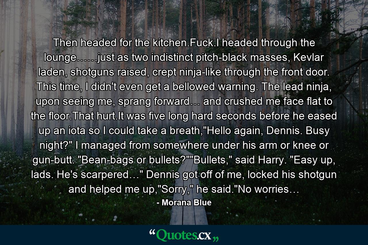 Then headed for the kitchen.Fuck.I headed through the lounge……just as two indistinct pitch-black masses, Kevlar laden, shotguns raised, crept ninja-like through the front door. This time, I didn't even get a bellowed warning. The lead ninja, upon seeing me, sprang forward… and crushed me face flat to the floor.That hurt.It was five long hard seconds before he eased up an iota so I could take a breath,