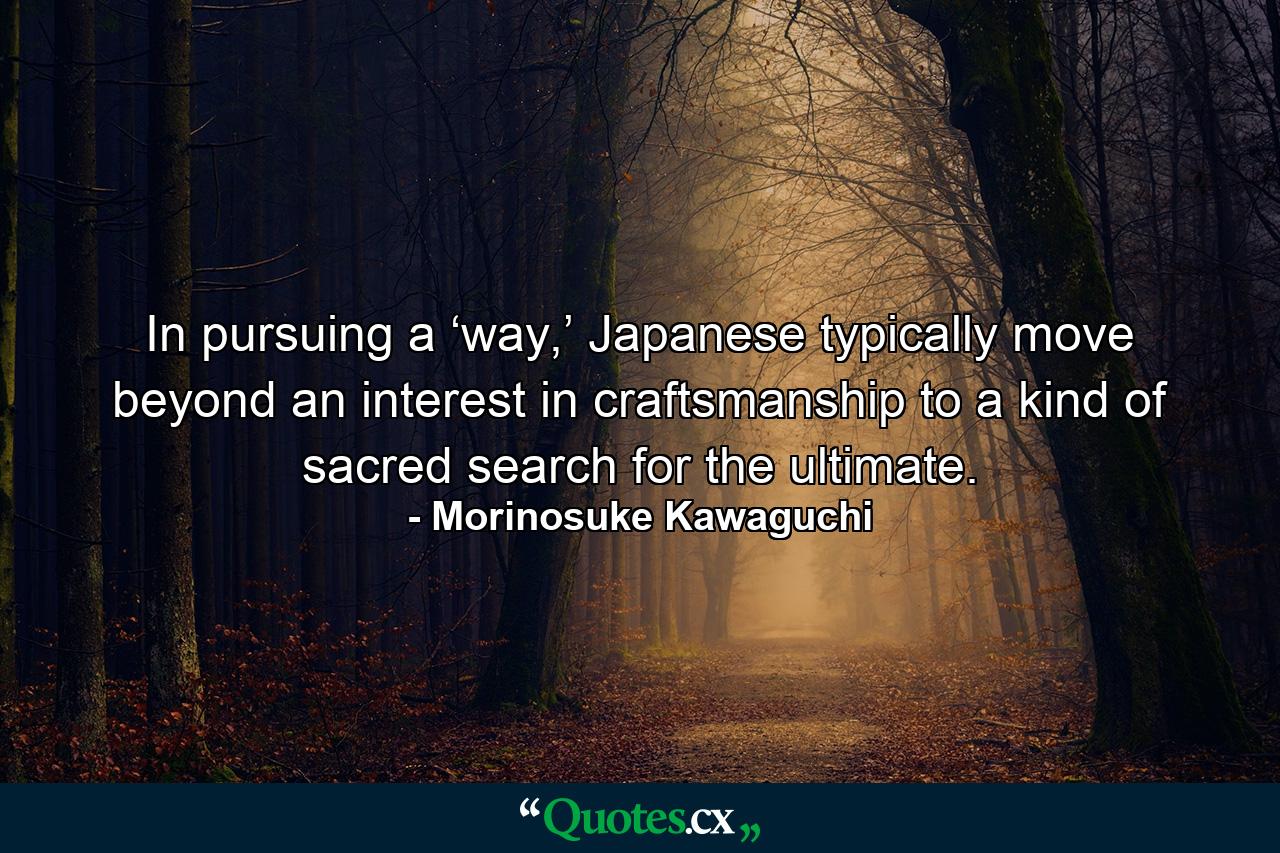 In pursuing a ‘way,’ Japanese typically move beyond an interest in craftsmanship to a kind of sacred search for the ultimate. - Quote by Morinosuke Kawaguchi