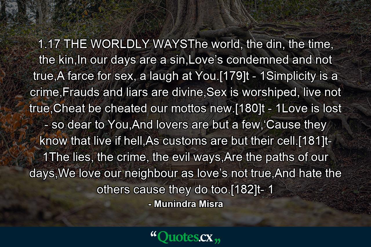 1.17 THE WORLDLY WAYSThe world, the din, the time, the kin,In our days are a sin,Love’s condemned and not true,A farce for sex, a laugh at You.[179]t - 1Simplicity is a crime,Frauds and liars are divine,Sex is worshiped, live not true,Cheat be cheated our mottos new.[180]t - 1Love is lost - so dear to You,And lovers are but a few,‘Cause they know that live if hell,As customs are but their cell.[181]t- 1The lies, the crime, the evil ways,Are the paths of our days,We love our neighbour as love’s not true,And hate the others cause they do too.[182]t- 1 - Quote by Munindra Misra