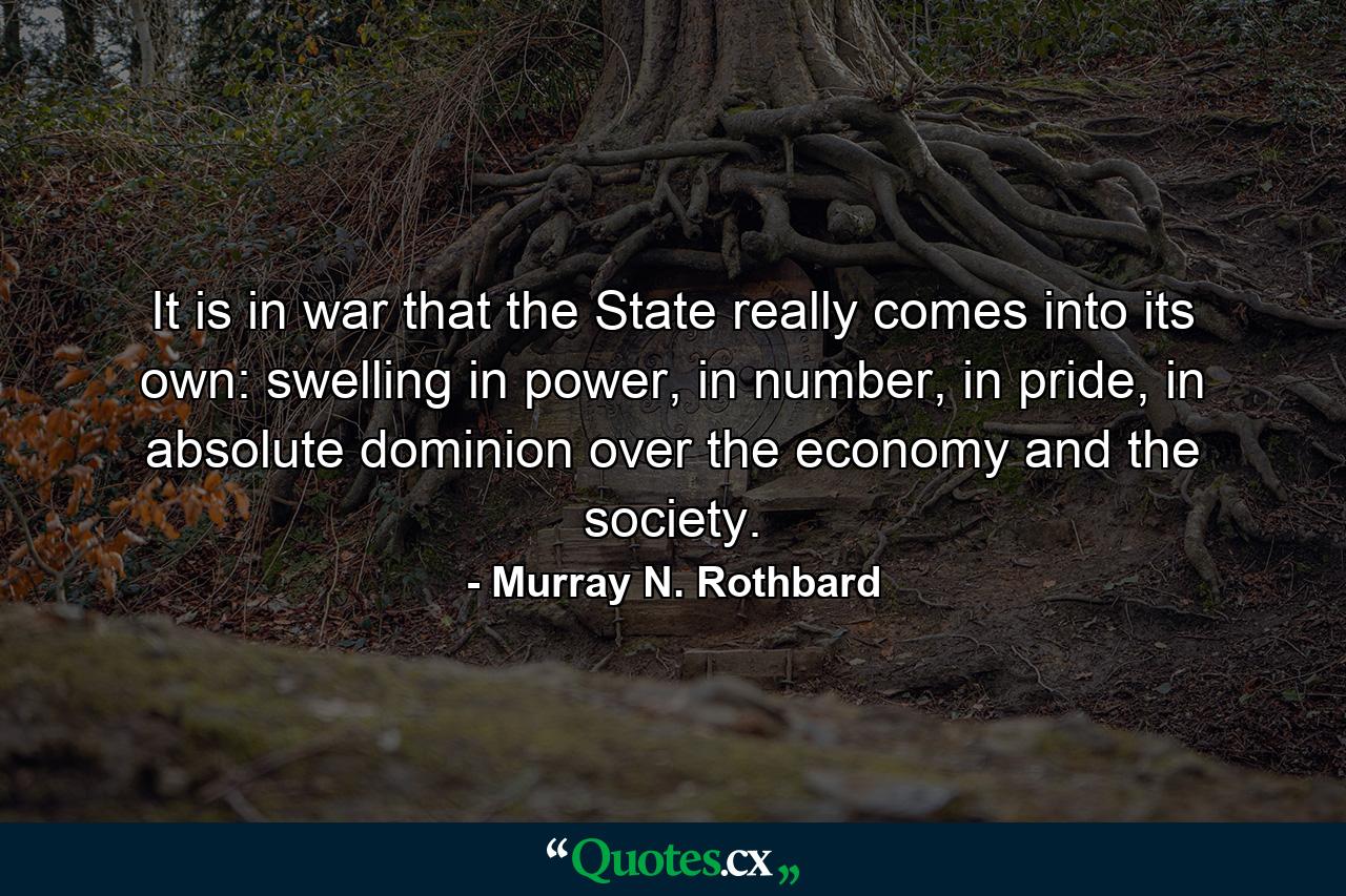 It is in war that the State really comes into its own: swelling in power, in number, in pride, in absolute dominion over the economy and the society. - Quote by Murray N. Rothbard