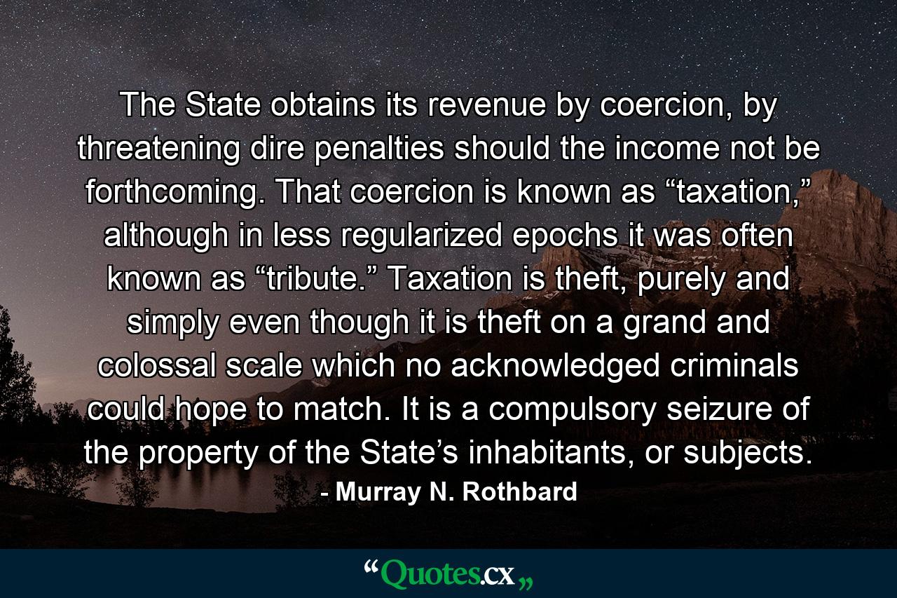 The State obtains its revenue by coercion, by threatening dire penalties should the income not be forthcoming. That coercion is known as “taxation,” although in less regularized epochs it was often known as “tribute.” Taxation is theft, purely and simply even though it is theft on a grand and colossal scale which no acknowledged criminals could hope to match. It is a compulsory seizure of the property of the State’s inhabitants, or subjects. - Quote by Murray N. Rothbard