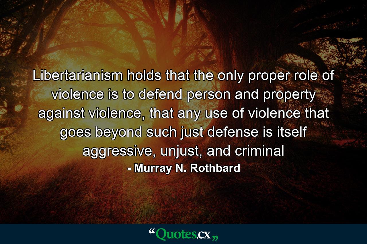 Libertarianism holds that the only proper role of violence is to defend person and property against violence, that any use of violence that goes beyond such just defense is itself aggressive, unjust, and criminal - Quote by Murray N. Rothbard