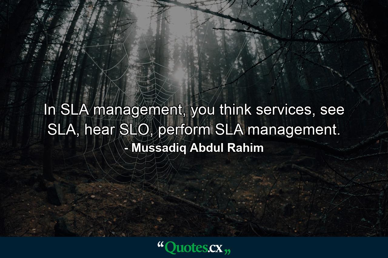 In SLA management, you think services, see SLA, hear SLO, perform SLA management. - Quote by Mussadiq Abdul Rahim