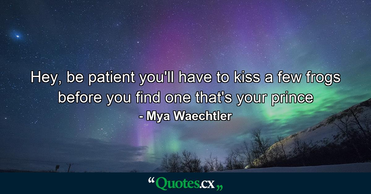 Hey, be patient you'll have to kiss a few frogs before you find one that's your prince - Quote by Mya Waechtler