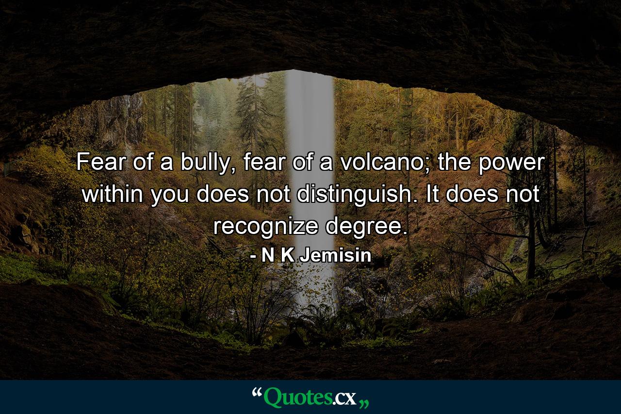 Fear of a bully, fear of a volcano; the power within you does not distinguish. It does not recognize degree. - Quote by N K Jemisin