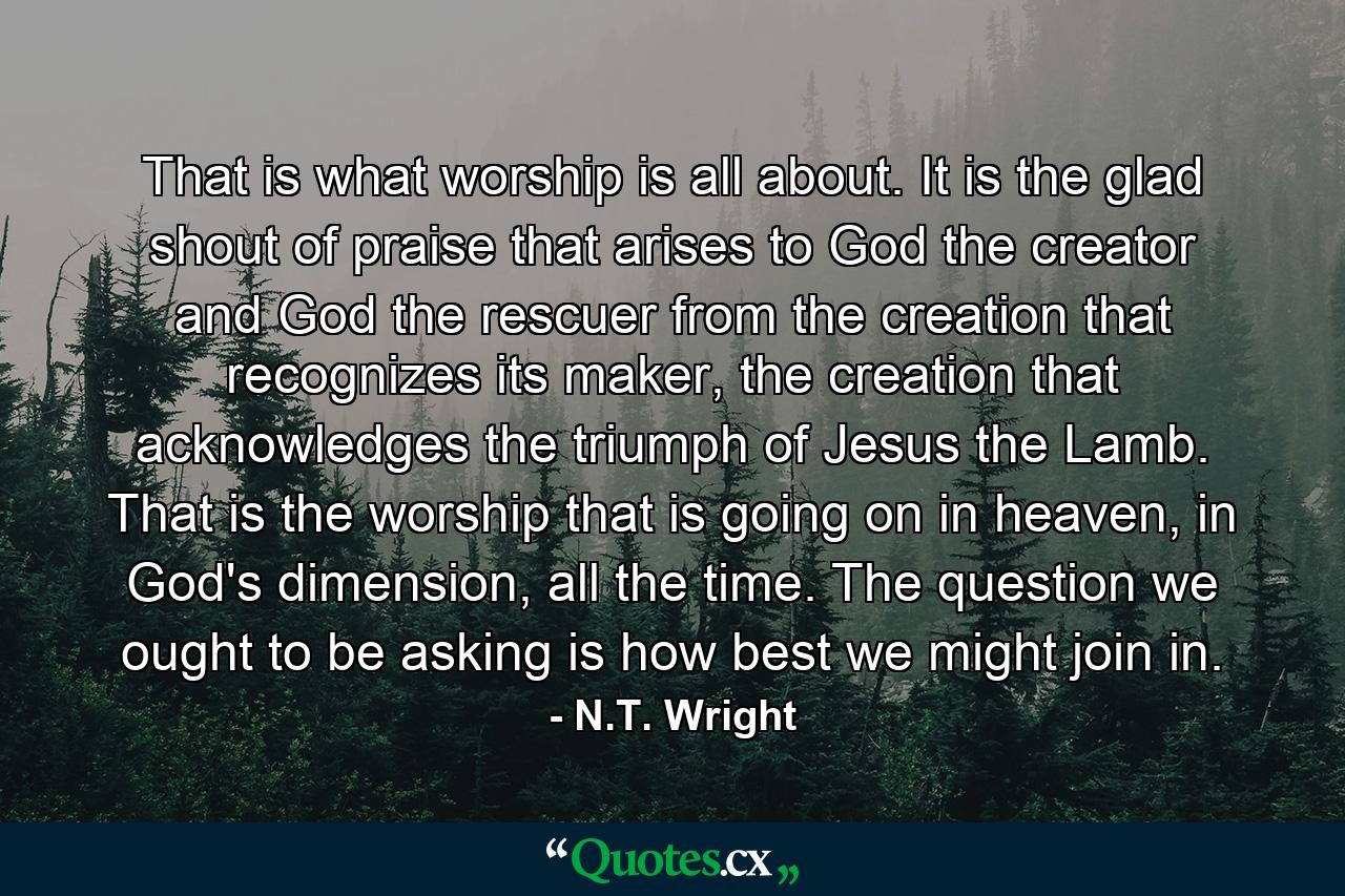 That is what worship is all about. It is the glad shout of praise that arises to God the creator and God the rescuer from the creation that recognizes its maker, the creation that acknowledges the triumph of Jesus the Lamb. That is the worship that is going on in heaven, in God's dimension, all the time. The question we ought to be asking is how best we might join in. - Quote by N.T. Wright