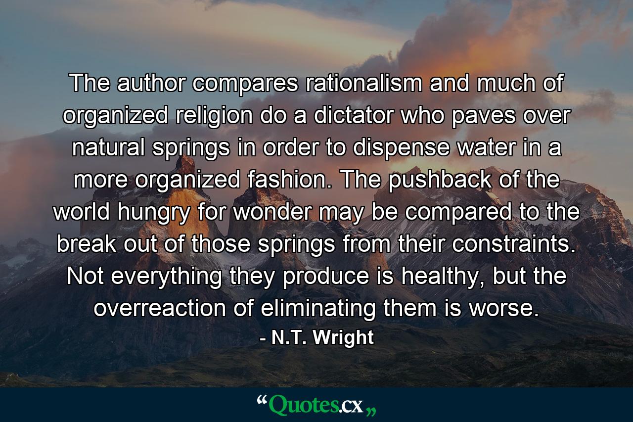 The author compares rationalism and much of organized religion do a dictator who paves over natural springs in order to dispense water in a more organized fashion. The pushback of the world hungry for wonder may be compared to the break out of those springs from their constraints. Not everything they produce is healthy, but the overreaction of eliminating them is worse. - Quote by N.T. Wright