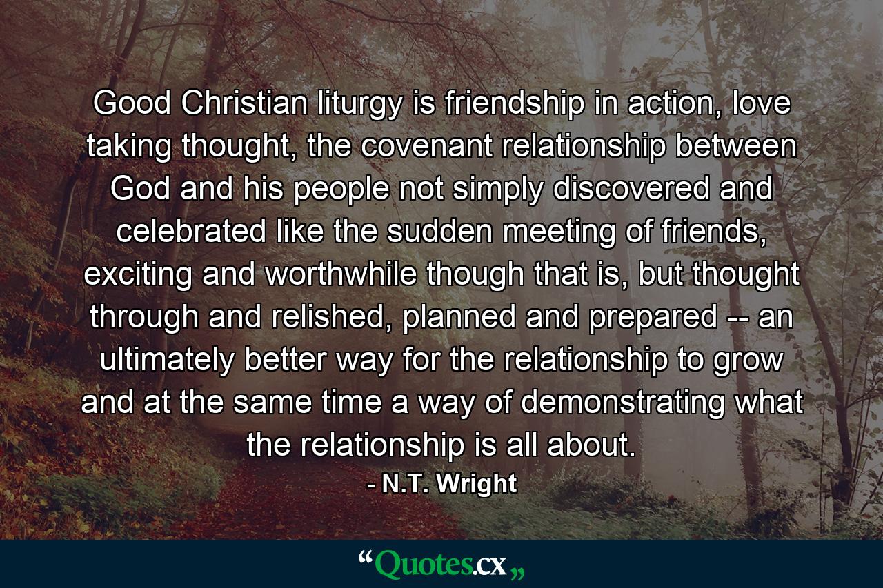 Good Christian liturgy is friendship in action, love taking thought, the covenant relationship between God and his people not simply discovered and celebrated like the sudden meeting of friends, exciting and worthwhile though that is, but thought through and relished, planned and prepared -- an ultimately better way for the relationship to grow and at the same time a way of demonstrating what the relationship is all about. - Quote by N.T. Wright