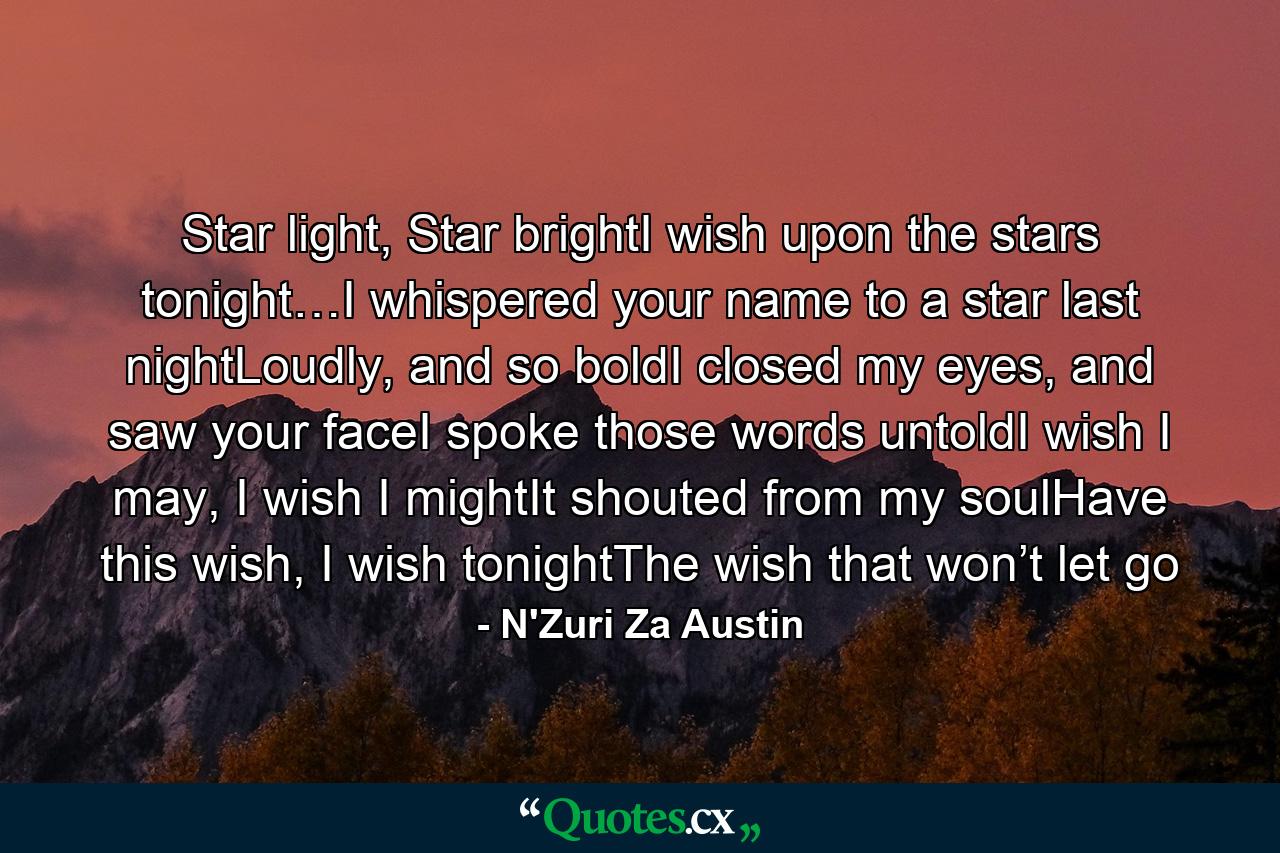 Star light, Star brightI wish upon the stars tonight…I whispered your name to a star last nightLoudly, and so boldI closed my eyes, and saw your faceI spoke those words untoldI wish I may, I wish I mightIt shouted from my soulHave this wish, I wish tonightThe wish that won’t let go - Quote by N'Zuri Za Austin