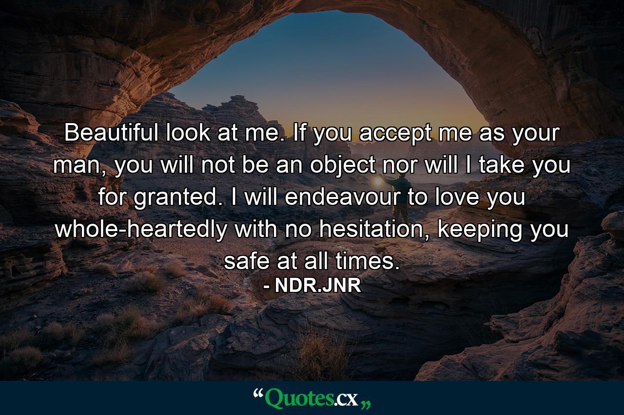 Beautiful look at me. If you accept me as your man, you will not be an object nor will I take you for granted. I will endeavour to love you whole-heartedly with no hesitation, keeping you safe at all times. - Quote by NDR.JNR